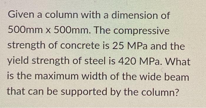 Given a column with a dimension of
500mm x 500mm. The compressive
strength of concrete is 25 MPa and the
yield strength of steel is 420 MPa. What
is the maximum width of the wide beam
that can be supported by the column?
