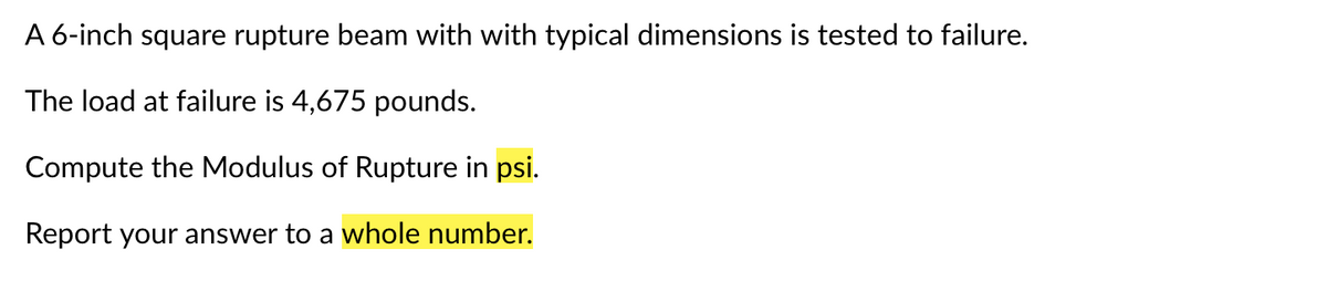 A 6-inch square rupture beam with with typical dimensions is tested to failure.
The load at failure is 4,675 pounds.
Compute the Modulus of Rupture in psi.
Report your answer to a whole number.
