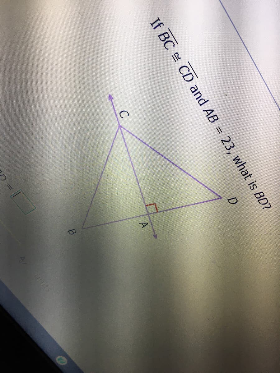 **Problem Statement:**

If \( \overline{BC} \cong \overline{CD} \) and \( AB = 23 \), what is \( BD \)?

**Diagram Explanation:**

The diagram illustrates a geometric figure with four points labeled A, B, C, and D. The points connect to form two triangles within the figure:

- Triangle ABC, with a right angle at point A.
- Triangle ABD, with segments BC and CD marked as congruent (indicating they are equal in length).

**Key Geometric Concepts:**

- \( \overline{BC} \cong \overline{CD} \) suggests both segments BC and CD have the same length.
- A right angle is present at point A, marked by a small square.
- The problem states that segment AB is equal to 23 units.

**Objective:**

To find the length of segment \( BD \).