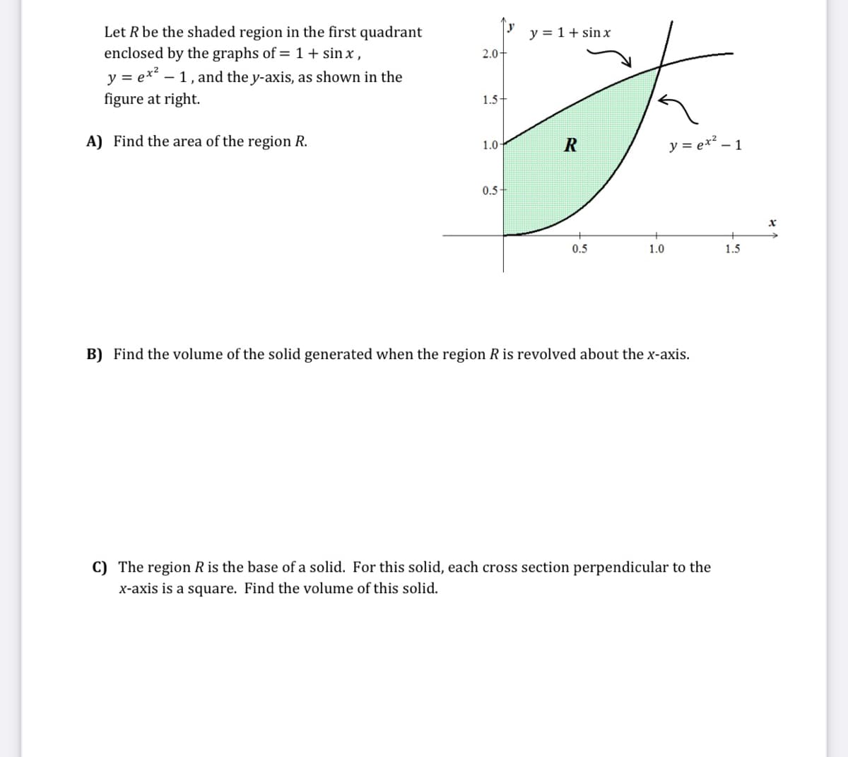 y
Let R be the shaded region in the first quadrant
enclosed by the graphs of = 1 + sin x,
y = 1+ sin x
2.0-
y = ex? – 1, and the y-axis, as shown in the
figure at right.
1.5-
A) Find the area of the region R.
y = ex² – 1
1.0
0.5
0.5
1.0
1.5
B) Find the volume of the solid generated when the region R is revolved about the x-axis.
C) The region R is the base of a solid. For this solid, each cross section perpendicular to the
x-axis is a square. Find the volume of this solid.
