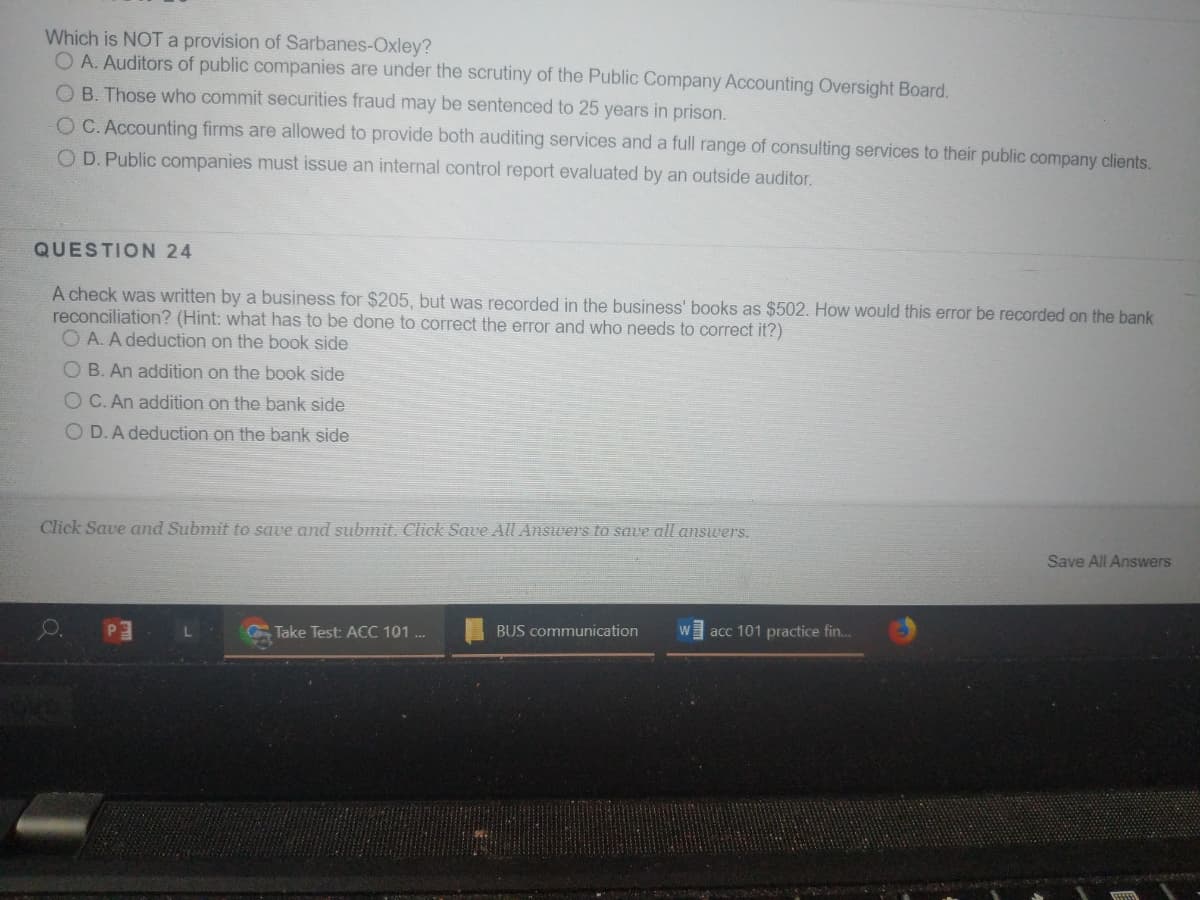 Which is NOT a provision of Sarbanes-Oxley?
O A. Auditors of public companies are under the scrutiny of the Public Company Accounting Oversight Board.
O B. Those who commit securities fraud may be sentenced to 25 years in prison.
OC. Accounting firms are allowed to provide both auditing services and a full range of consulting services to their public company clients.
O D. Public companies must issue an internal control report evaluated by an outside auditor.
QUESTION 24
A check was written by a business for $205, but was recorded in the business' books as $502. How would this error be recorded on the bank
reconciliation? (Hint: what has to be done to correct the error and who needs to correct it?)
O A. A deduction on the book side
O B. An addition on the book side
O C. An addition on the bank side
O D.A deduction on the bank side
Click Save and Submit to save and submit. Click Save All Ansvers to save all answers.
Save All Answers
BUS communication
acc 101 practice fin..
Take Test: ACC 101 .
