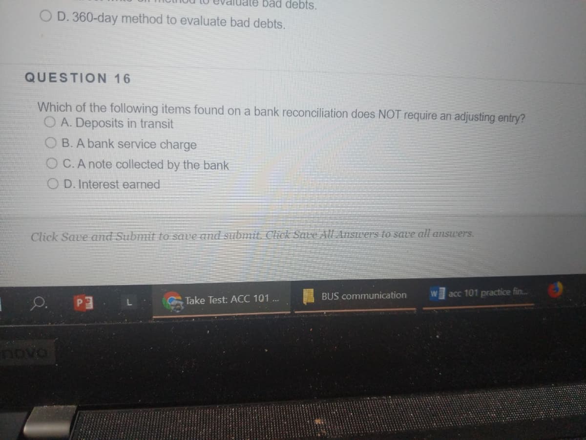 bad debts.
O D. 360-day method to evaluate bad debts.
QUESTION 16
Which of the following items found on a bank reconciliation does NOT require an adjusting entry?
O A. Deposits in transit
B. A bank service charge
O C.A note collected by the bank
O D. Interest earned
Click Save and Submit to save and submit. Click Save All Answers to save all answers.
BUS communication
acc 101 practice fin..
Take Test: ACC 101 ..
