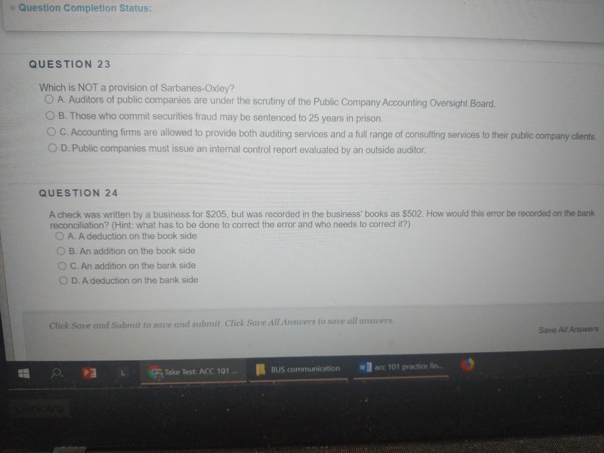 Question Completion Status:
QUESTION 23
Which is NOT a provision of Sarbanes-Oxley?
O A. Auditors of public companies are under the scrutiny of the Public Company Accounting Oversight Board.
O B. Those who commit securities fraud may be sentenced to 25 years in prison.
O C. Accounting firms are allowed to provide both auditing services and a full range of consulting services to their public company clients.
O D. Public companies must issue an internal control report evaluated by an outside auditor.
QUESTION 24
A check was written by a business for $205, but was recorded in the business' books as $502. How would this error be recorded on the bank
reconciliation? (Hint: what has to be done to correct the error and who needs to correct it?)
O A. A deduction on the book side
O B. An addition on the book side
O C. An addition on the bank side
O D.A deduction on the bank side
Click Save and Submit to save and submit. Click Save All Answers to save all answers.
Save All Answers
BUS communication
acc 101 practice fin..
Take Test: ACC 101.
