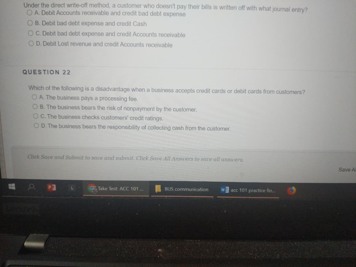 Under the direct write-off method, a customer who doesn't pay their bills is written off with what journal entry?
OA. Debit Accounts receivable and credit bad debt expense
O B. Debit bad debt expense and credit Cash
OC. Debit bad debt expense and credit Accounts receivable
O D. Debit Lost revenue and credit Accounts receivable
QUESTION 22
Which of the following is a disadvantage when a business accepts credit cards or debit cards from customers?
O A. The business pays a processing fee.
O B. The business bears the risk of nonpayment by the customer.
OC. The business checks customers' credit ratings.
O D. The business bears the responsibility of collecting cash from the customer.
Click Save and Submit to save and submit. Click Save All Answers to save all answers.
Save Al
Take Test: ACC 101 ..
BUS communication
acc 101 practice fin...
