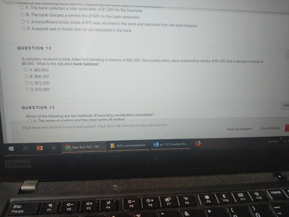 O A. The bank collected a note receivable of $1,000 for the business.
O B. The bank charged a service fee of $20 on the bank statement.
O C.A nonsufficient funds check of $75 was returned to the bank and deducted from the bank balance.
O D. A deposit was in transit and not yet deposited in the bank.
QUESTION 12
A company received a bank statement showing a balance of $62,300. Reconciling items were outstanding checks of $1,450 and a deposit in transit of
$8,500. What is the adjusted bank balance?
O A. $60,850
O B. $69,350
OC. $72,250
O D. $70,850
QUESTION 13
4 pc
Which of the following are two methods of recording uncollectible receivables?
O A. The aross-up method and the direct write-off method
Click Save and Submit to save and submit. Click Save All Answers to save all answers.
Save All Answers
Close Window
G Take Test: ACC 101 ..
BUS communication
acc 101 practice fin.
Desktop
Lenovo
Home
F11
F12
F9
F10
Esc
F6
F7
F8
F3
F4
F5
FnLock
F1
F2
&
古
