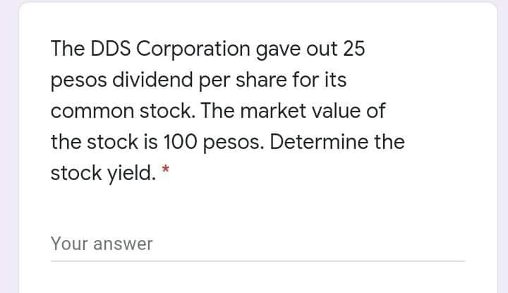 The DDS Corporation gave out 25
pesos dividend per share for its
common stock. The market value of
the stock is 100 pesos. Determine the
stock yield. *
Your answer
