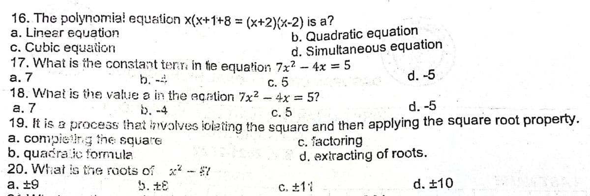 16. The polynomial equation x(x+1+8
a. Linear equation
c. Cubic equation
17. What is ihe constant terr in he equation 7x? - 4x = 5
= (x+2){x-2) is a?
%3D
b. Quadratic equation
d. Simultaneous equation
%3D
а. 7
b. -4
18. What is the value a in the eqation 7x2
d. -5
C. 5
- 4x = 5?
а. 7
b. -4
d. -5
С. 5
19. It is a process that involves ioleting the square and then applying the square root property.
a. compieting the
b. quadra ic formula
20. Whhat is the roots of x -57
square
c. factoring
d. extracting of roots.
а. £9
C. £11
d. ±10
