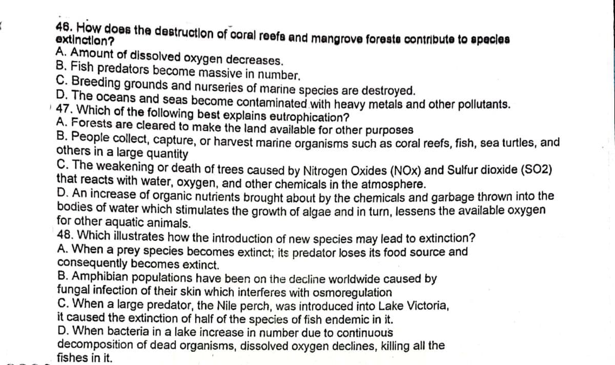 46. How does the destructlon of caral reefa and mangrove foreste contribute to spacias
extinctlon?
A. Amount of dissolved oxygen decreases.
B. Fish predators become massive in number.
C. Breeding grounds and nurseries of marine species are destroyed.
D. The oceans and seas become contaminated with heavy metals and other pollutants.
| 47. Which of the following best explains eutrophication?
A. Forests are cleared to make the land available for other purposes
B. People collect, capture, or harvest marine organisms such as coral reefs, fish, sea turtles, and
others in a large quantity
C. The weakening or death of trees caused by Nitrogen Oxides (NOx) and Sulfur dioxide (SO2)
that reacts with water, oxygen, and other chemicals in the atmosphere.
D. An increase of organic nutrients brought about by the chemicals and garbage thrown into the
bodies of water which stimulates the growth of algae and in turn, lessens the available oxygen
for other aquatic animals.
48. Which illustrates how the introduction of new species may lead to extinction?
A. When a prey species becomes extinct; its predator loses its food source and
consequently becomes extinct.
B. Amphibian populations have been on the decline worldwide caused by
fungal infection of their skin which interferes with osmoregulation
C. When a large predator, the Nile perch, was introduced into Lake Victoria,
it caused the extinction of half of the species of fish endemic in it.
D. When bacteria in a lake increase in number due to continuou's
decomposition of dead organisms, dissolved oxygen declines, killing all the
fishes in it.
