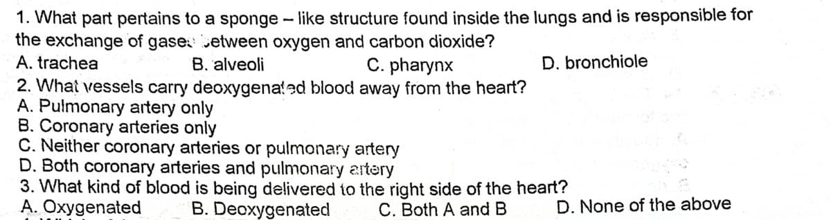 1. What part pertains to a sponge - like structure found inside the lungs and is responsible for
the exchange of gase etween oxygen and carbon dioxide?
A. trachea
B. alveoli
C. pharynx
D. bronchiole
2. What vessels carry deoxygenated blood away from the heart?
A. Pulmonary artery only
B. Coronary arteries only
C. Neither coronary arteries or pulmonary artery
D. Both coronary arteries and pulmonary artery
3. What kind of blood is being delivered to the right side of the heart?
A. Oxygenated
B. Deoxygenated
C. Both A and B
D. None of the above
