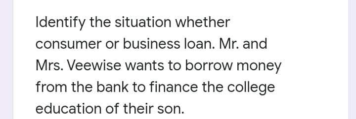 Identify the situation whether
consumer or business loan. Mr. and
Mrs. Veewise wants to borrow money
from the bank to finance the college
education of their son.
