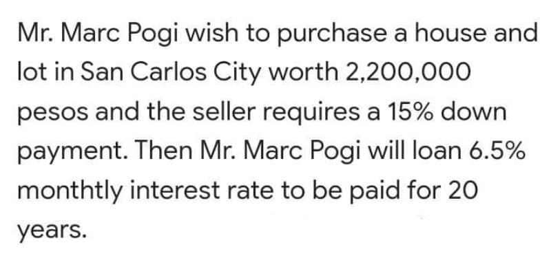 Mr. Marc Pogi wish to purchase a house and
lot in San Carlos City worth 2,200,000
pesos and the seller requires a 15% down
payment. Then Mr. Marc Pogi will loan 6.5%
monthtly interest rate to be paid for 20
years.
