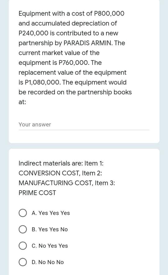 Equipment with a cost of P800,000
and accumulated depreciation of
P240,000 is contributed to a new
partnership by PARADIS ARMIN. The
current market value of the
equipment is P760,000. The
replacement value of the equipment
is P1,080,000. The equipment would
be recorded on the partnership books
at:
Your answer
Indirect materials are: Item 1:
CONVERSION COST, Item 2:
MANUFACTURING COST, Item 3:
PRIME COST
O A. Yes Yes Yes
B. Yes Yes No
C. No Yes Yes
O D. No No No
