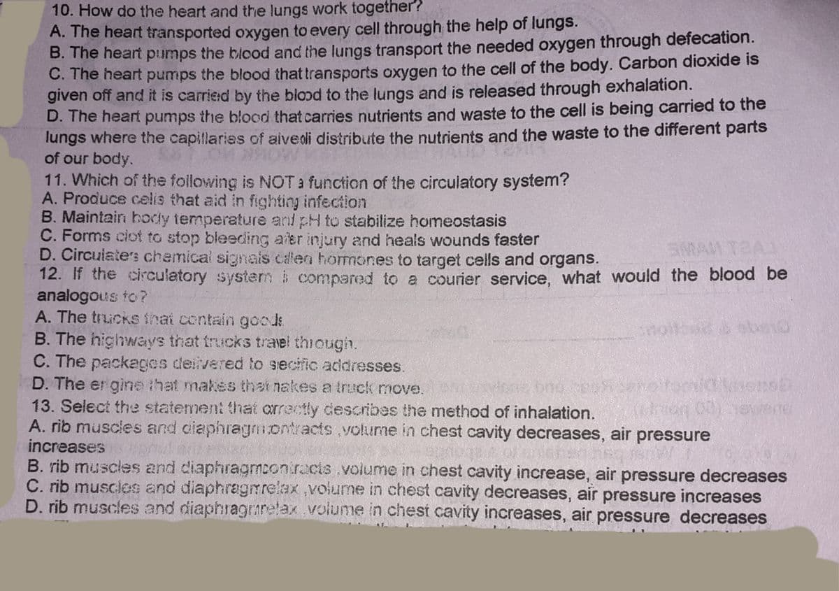 10. How do the heart and the lungs work together?
A. The heart transported oxygen to every cell through the help of lungs.
B. The heart pumps the blood and the lungs transport the needed oxygen through defecation.
C. The heart pumps the blood that transports oxygen to the cell of the body. Carbon dioxide is
given off and it is carried by the blood to the lungs and is released through exhalation.
D. The heart pumps the blood that carries nutrients and waste to the cell is being carried to the
lungs where the capillaries of aivedi distribute the nutrients and the waste to the different parts
of our body.
11. Which of the following is NOT a function of the circulatory system?
A. Produce celis that aid in fighting infection
B. Maintain hodly temperature and pH to stabilize homeostasis
C. Forms ciot to stop bleeding aier injury and heals wounds faster
D. Circulate's chemical signals calen hormones to target cells and organs.
12. If the circulatory systerm i compared to a courier service, what would the blood be
analogous to?
A. The trucks thai contain goods
B. The highways that trucks trael thiough.
C. The packages deiivered to secific addresses.
D. The er gine that makes that nakesa truck move.
13. Select the statement that orrectly describes the method of inhalation.
A. rib muscles and ciaphragmontracts,volkume in chest cavity decreases, air pressure
increases
B. rib muscles and diaphragmcon.rocts.volume in chest cavity increase, air pressure decreases
C. rib muscles and diaphragmrelax ,volume in chest cavity decreases, air pressure increases
D. rib muscles and diaphragrarelax volume in chest cavity increases, air pressure decreases
SMAM T2AJ
one bne

