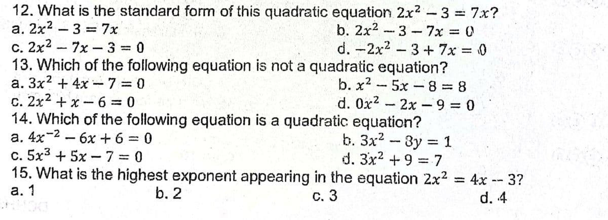 12. What is the standard form of this quadratic equation 2x2-3 7x?
b. 2x2 -3-7x 0
d. -2x2 3+7x 0
13. Which of the following equation is not a quadratic equation?
b. x2 -5x 8 8
d. 0x2 - 2x-9 = 0
%3D
a. 2x2 – 3 =7x
c. 2x2 - 7x –33D0
|
|
a. 3x? + 4x -7= 0
%3D
.2
C. 2x + x
14. Which of the following equation is a quadratic equation?
a, 4x-2 – 6x +6 = 0
c. 5x3 + 5x - 73D0
15. What is the highest exponent appearing in the equation 2x2
а. 1
-6 = 0
b. 3x2 -8y 1
d. 3x2 +9 =7
бх + 6
%3D
= 4x -- 3?
d. 4
b. 2
С. 3
