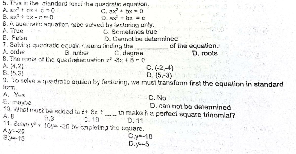 5. This is the standard toroi the quadratic equation.
A. ax? + ex +D = 0
8. ax+ bx -C0.
6. A guediratic equation cabe solved by factoring only.
A. True
E. False
7. Solving quedratic ecuain nmeans finding the
A. order
8. The roois of the quadraicequation x? -Sx+8%3D0
A. (4,2).
B. (5,3)
9. To solve a quadratic equicn by factoring, we must transform first the equation in standard
fom.
A. Yes
6. maybe
10. What must be added to* Ex+
A. 8
11.Bolve y? + 10y= -25 by onpleting the square.
À.y=-20
8.y=-15
C. ax? + bx 0
D. ax + bx = c
%3!
C. Scmetimes true
D. Cannot be determined
of the equation."
D. roots
8 nnber
C. degree
C. (-2,-4)
D. (5,-3)
C. No
D. can not be determined
to make it a perfect square trinomial?
C. 10
D. 11
C.y=-10
D.y=-5
