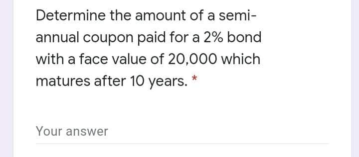 Determine the amount of a semi-
annual coupon paid for a 2% bond
with a face value of 20,000 which
matures after 10 years.
Your answer
