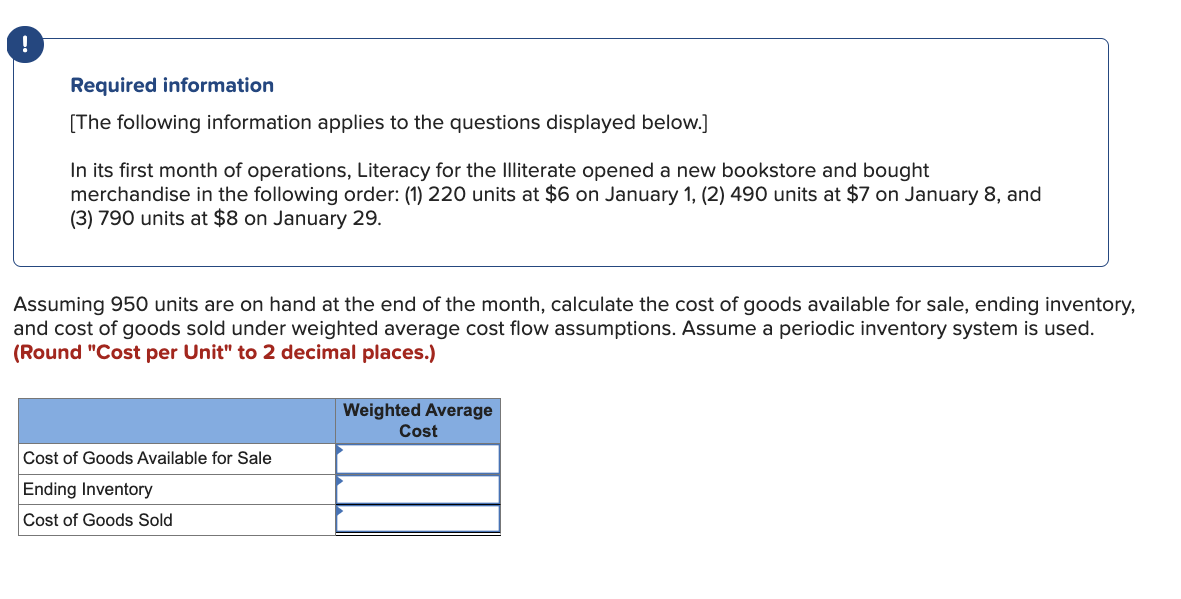 Required information
[The following information applies to the questions displayed below.]
In its first month of operations, Literacy for the Illiterate opened a new bookstore and bought
merchandise in the following order: (1) 220 units at $6 on January 1, (2) 490 units at $7 on January 8, and
(3) 790 units at $8 on January 29.
Assuming 950 units are on hand at the end of the month, calculate the cost of goods available for sale, ending inventory,
and cost of goods sold under weighted average cost flow assumptions. Assume a periodic inventory system is used.
(Round "Cost per Unit" to 2 decimal places.)
Cost of Goods Available for Sale
Ending Inventory
Cost of Goods Sold
Weighted Average
Cost