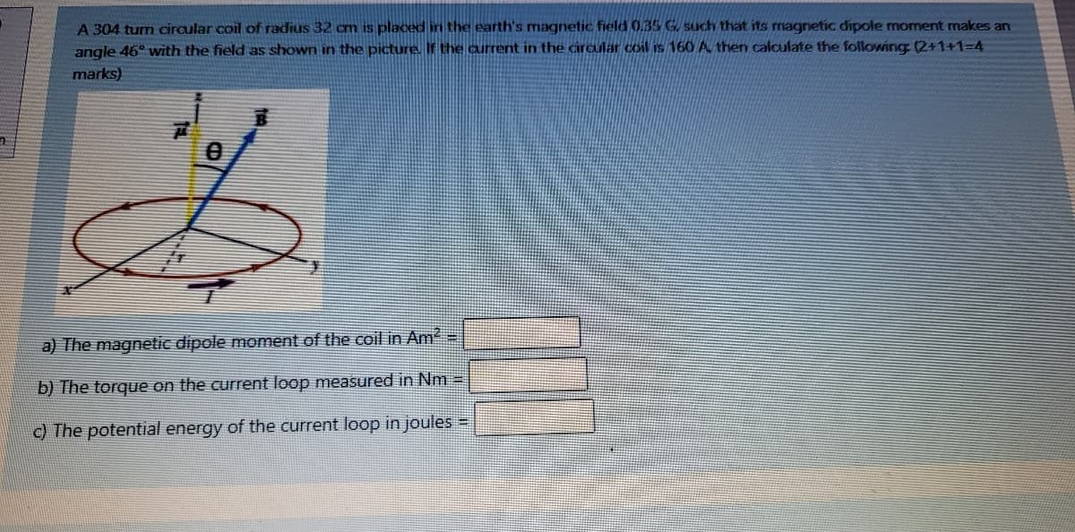 A 304 tum ciraular coil of radius 32 cm is placed in the earth's magnetic field 0.35 G. such that its magnetic dipole moment makes an
angle 46° with the field as shown in the picture. If the current in the circular coil is 160 A then calculate the following (2+1+1=D4
marks)
a) The magnetic dipole moment of the coil in Am2
b) The torque on the current loop measured in Nm =
c) The potential energy of the current loop in joules =
