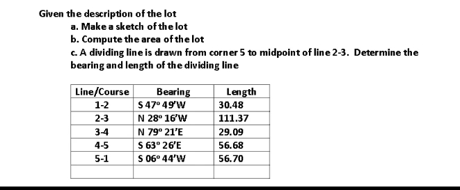 Given the description of the lot
a. Make a sketch of the lot
b. Compute the area of the lot
c. A dividing line is drawn from corner 5 to midpoint of line 2-3. Determine the
bearing and length of the dividing line
Line/Course
Length
Bearing
47° 49'W
1-2
S
2-3
N 28° 16'W
3-4
N 79° 21'E
4-5
S 63° 26'E
5-1
S 06° 44'W
30.48
111.37
29.09
56.68
56.70