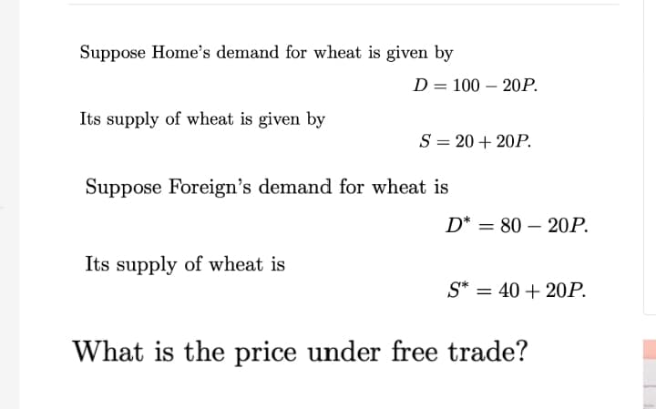 Suppose Home's demand for wheat is given by
Its supply of wheat is given by
D = 100 - 20P.
Its supply of wheat is
S = 20 + 20P.
Suppose Foreign's demand for wheat is
D* = 80 20P.
S* = 40 + 20P.
What is the price under free trade?