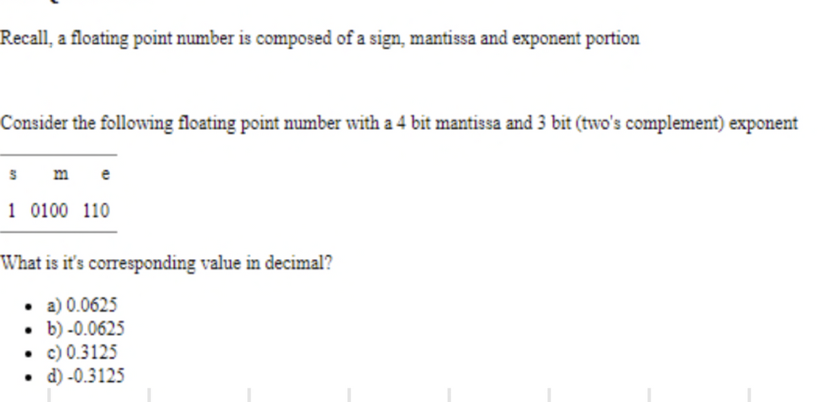 Recall, a floating point number is composed of a sign, mantissa and exponent portion
Consider the following floating point number with a 4 bit mantissa and 3 bit (two's complement) exponent
S
me
1 0100 110
What is it's corresponding value in decimal?
• a) 0.0625
• b)-0.0625
• c) 0.3125
. d)-0.3125