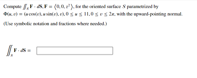 Compute ,F · dS, F = (0,0, z?), for the oriented surface S parametrized by
D(u, v) = (u cos(v), u sin(v), v), 0 < u < 11,0 < v < 2a, with the upward-pointing normal.
(Use symbolic notation and fractions where needed.)
F. dS =
