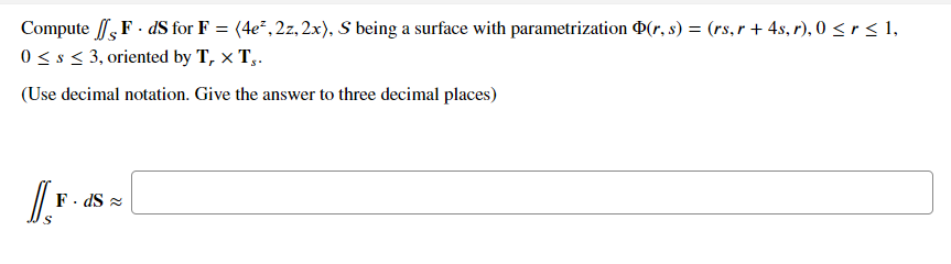 Compute F . dS for F = (4e², 2z, 2x), S being a surface with parametrization D(r, s) = (rs,r + 4s, r), 0 <r < 1,
0< s < 3, oriented by T, x T,.
(Use decimal notation. Give the answer to three decimal places)
F. dS =
