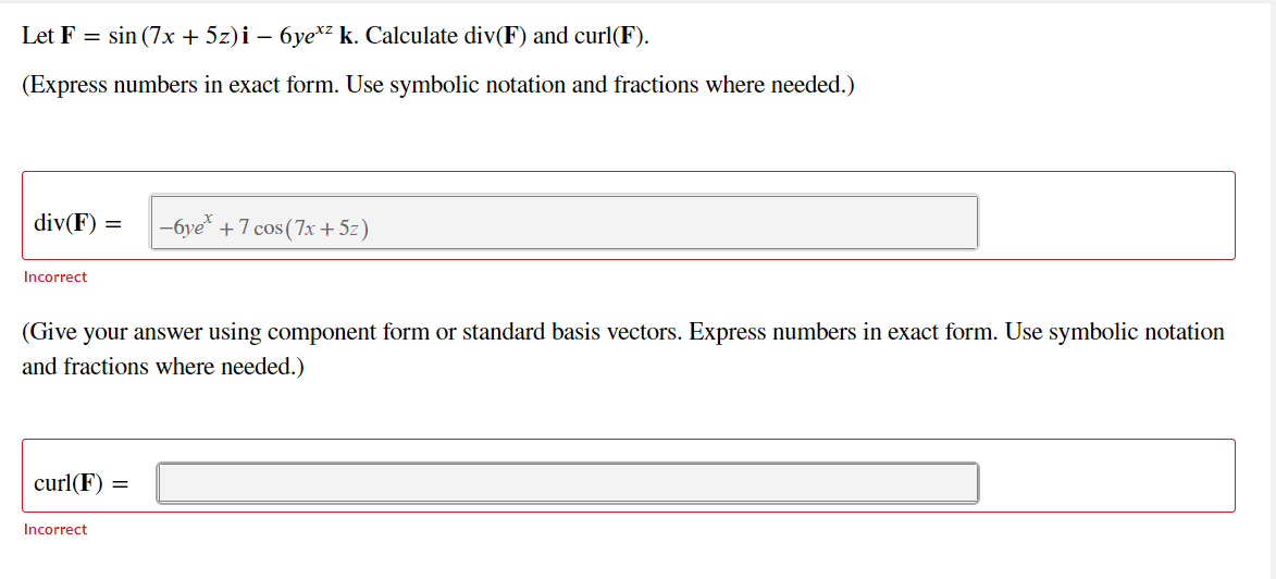 Let F = sin (7x + 5z)i – 6ye*z k. Calculate div(F) and curl(F).
(Express numbers in exact form. Use symbolic notation and fractions where needed.)
div(F) =
-6ye* +7 cos (7x+ 5z)
Incorrect
(Give your answer using component form or standard basis vectors. Express numbers in exact form. Use symbolic notation
and fractions where needed.)
curl(F) =
Incorrect
