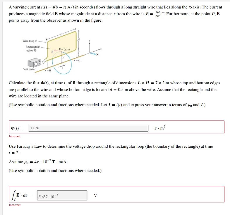 A varying current i(t) = 1(8 – t) A (t in seconds) flows through a long straight wire that lies along the x-axis. The current
produces a magnetic field B whose magnitude at a distance r from the wire is B = i T. Furthermore, at the point P, B
2ar
points away from the observer as shown in the figure.
Wire loop C-
Rectangular
region R
P=, y)
Volt meter
Calculate the flux P(1), at time 1, of B through a rectangle of dimensions Lx H = 7× 2 m whose top and bottom edges
are parallel to the wire and whose bottom edge is located d = 0.5 m above the wire. Assume that the rectangle and the
wire are located in the same plane.
(Use symbolic notation and fractions where needed. Let 1 = i(t) and express your answer in terms of 4o and 1.)
D(1) =
11.26
T-m?
Incorrect
Use Faraday's Law to determine the voltage drop around the rectangular loop (the boundary of the rectangle) at time
1 = 2.
Assume 4o = 4x · 10-7 T · m/A.
(Use symbolic notation and fractions where needed.)
E · dr =
5.657 - 103
V
Incorrect
