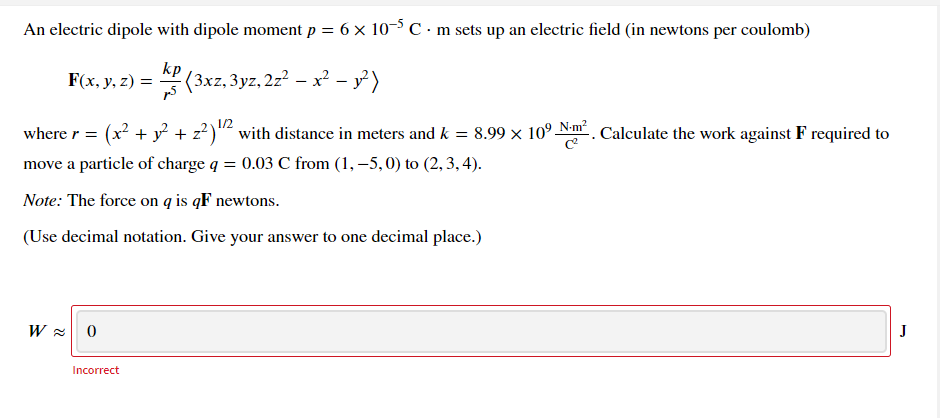 An electric dipole with dipole moment p = 6 x 10-5C•m sets up an electric field (in newtons per coulomb)
F(x, y, z) =
KP (3xz, 3yz, 2z? – x² - y)
1/2
where r = (x? + y + z?)"² with distance in meters and k = 8.99 x 10° Nm . Calculate the work against F required to
%3D
move a particle of charge q = 0.03 C from (1, –5,0) to (2, 3, 4).
Note: The force on q is qF newtons.
(Use decimal notation. Give your answer to one decimal place.)
W = 0
J
Incorrect
