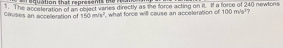 equation that represents the
1. The acceleration of an object varies directly as the force acting on it. If a force of 240 newtons
causes an acceleration of 150 m/s², what force will cause an acceleration of 100 m/s²?