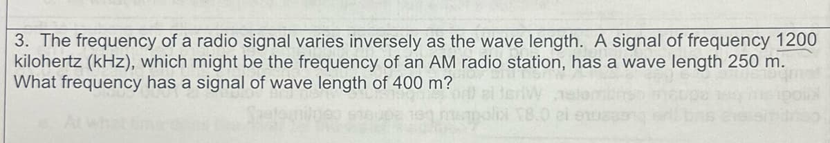 3. The frequency of a radio signal varies inversely as the wave length. A signal of frequency 1200
kilohertz (kHz), which might be the frequency of an AM radio station, has a wave length 250 m.
What frequency has a signal of wave length of 400 m?