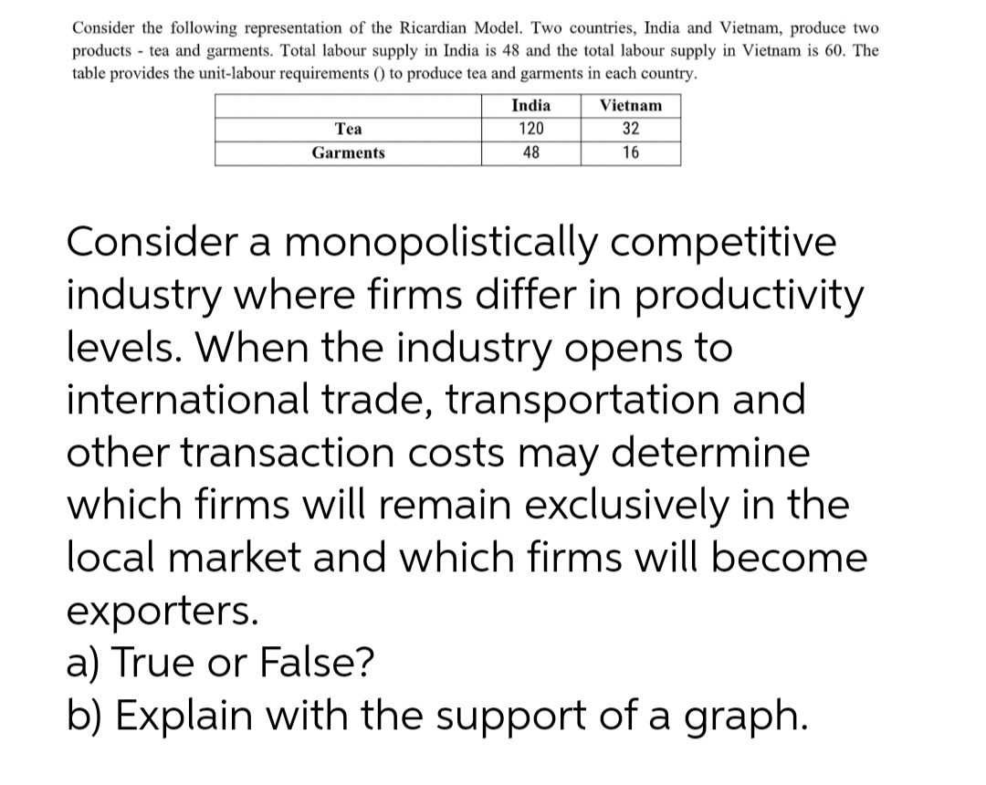 Consider the following representation of the Ricardian Model. Two countries, India and Vietnam, produce two
products - tea and garments. Total labour supply in India is 48 and the total labour supply in Vietnam is 60. The
table provides the unit-labour requirements () to produce tea and garments in each country.
India
Vietnam
Теа
120
32
Garments
48
16
Consider a monopolistically competitive
industry where firms differ in productivity
levels. When the industry opens to
international trade, transportation and
other transaction costs may determine
which firms will remain exclusively in the
local market and which firms will become
exporters.
a) True or False?
b) Explain with the support of a graph.
