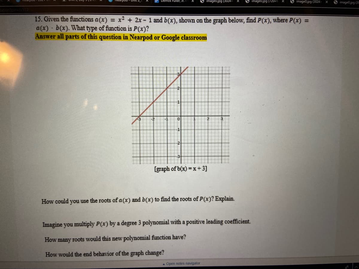 Derrick Fuller, Jr. -
O image0jpg (3024>
image0jpg (720x6 X
O image0.jpg (3024
O image0.jpg (3C
tation?pin=VXL2
15. Given the functions a(x) = x2 + 2x- 1 and b(x), shown on the graph below, find P(x), where P(x) =
a(x) b(x). What type of function is P(x)?
Answer all parts of this question in Nearpod or Google classroom
[graph of b(x) =x+3]
How could you use the roots of a(x) and b(x) to find the roots of P(x)? Explain.
Imagine you multiply P(x) by a degree 3 polynomial with a positive leading coefficient.
How many roots would this new polynomial function have?
How would the end behavior of the graph change?
Open notes navigator
