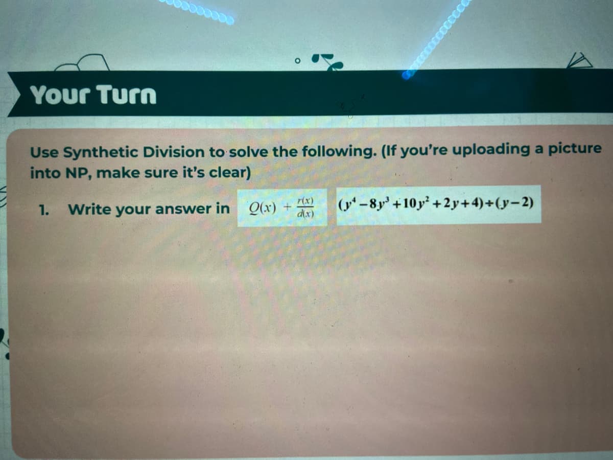 Your Turn
Use Synthetic Division to solve the following. (If you're uploading a picture
into NP, make sure it's clear)
(y-8y +10y+ 2 y+ 4)+(y-2)
r(x)
1. Write your answer in Q(x) +
d(x)
