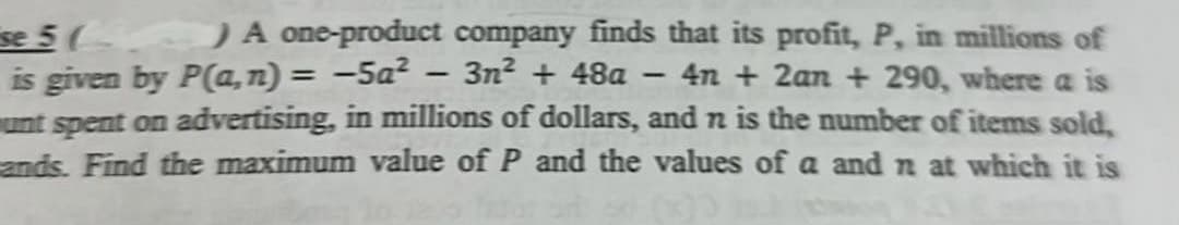 se 5 (
) A one-product company finds that its profit, P, in millions of
is given by P(a,n) = -5a² - 3n² + 48a 4n+ 2an+ 290, where a is
unt spent on advertising, in millions of dollars, and n is the number of items sold,
ands. Find the maximum value of P and the values of a and n at which it is
-