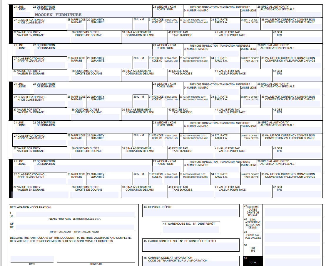 I
JE
21 LINE
LIGNE
27 CLASSIFICATION NO.
N° DE CLASSEMENT
37 VALUE FOR DUTY
VALEUR EN DOUANE
21 LINE
LIGNE
22 DESCRIPTION
DESIGNATION
OF
DE
WOODEN FURNITURE
27 CLASSIFICATION NO
N° DE CLASSEMENT
37 VALUE FOR DUTY
21 LINE
LIGNE
22 DESCRIPTION
DÉSIGNATION
VALEUR EN DOUANE
21 LINE
LIGNE
27 CLASSIFICATION NO.
N° DE CLASSEMENT
37 VALUE FOR DUTY
VALEUR EN DOUANE
22 DESCRIPTION
DÉSIGNATION
21 LINE
LIGNE
22 DESCRIPTION
DÉSIGNATION
27 CLASSIFICATION NO.
N° DE CLASSEMENT
37 VALUE FOR DUTY
VALEUR EN DOUANE
22 DESCRIPTION
DÉSIGNATION
27 CLASSIFICATION NO.
N° DE CLASSEMENT
DECLARATION - DÉCLARATION
37 VALUE FOR DUTY
VALEUR EN DOUANE
28 TARIFF CODE 29 QUANTITY
TARIFAIRE QUANTITÉ
DATE
38 CUSTOMS DUTIES
DROITS DE DOUANE
28 TARIFF CODE 29 QUANTITY
TARIFAIRE
QUANTITÉ
38 CUSTOMS DUTIES
DROITS DE DOUANE
28 TARIFF CODE 29 QUANTITY
TARIFAIRE QUANTITÉ
38 CUSTOMS DUTIES
DROITS DE DOUANE
28 TARIFF CODE 29 QUANTITY
TARIFAIRE QUANTITÉ
38 CUSTOMS DUTIES
DROITS DE DOUANE
28 TARIFF CODE 29 QUANTITY
TARIFAIRE QUANTITÉ
38 CUSTOMS DUTIES
DROITS DE DOUANE
PLEASE PRINT NAME LETTRES MOULÉES S.V.P.
IMPORTER/AGENT IMPORTATEUR / AGENT
SIGNATURE
30 U - M
39 SIMA ASSESSMENT
COTISATION DE LMSI
30 U - M
DECLARE THE PARTICULARS OF THIS DOCUMENT TO BE TRUE, ACCURATE AND COMPLETE.
DÉCLARE QUE LES RENSEIGNEMENTS CI-DESSUS SONT VRAIS ET COMPLETS.
30 U - M
23 WEIGHT/KGM
POIDS/KGM
31 VFD CODE 32 SIMA CODE
CODE VD CODE DE LMSI
39 SIMA ASSESSMENT
COTISATION DE LMSI
30 U - M
30 U - M
23 WEIGHT/KGM
POIDS/KGM
31 VFD CODE 32 SIMA CODE
CODE VD CODE DE LMSI
39 SIMA ASSESSMENT
COTISATION DE LMSI
23 WEIGHT/KGM
POIDS/KGM
40 EXCISE TAX
TAXE D'ACCISE
39 SIMA ASSESSMENT
COTISATION DE LMSI
23 WEIGHT/KGM
POIDS/KGM
31 VFD CODE 32 SIMA CODE
CODE VD CODE DE LMSI
39 SIMA ASSESSMENT
COTISATION DE LMSI
PREVIOUS TRANSACTION-TRANSACTION ANTÉRIEURE
24 NUMBER-NUMÉRO
25 LINE-LIGNE
40 EXCISE TAX
TAXE D'ACCISE
31 VFD CODE 32 SIMA CODE 33 RATE OF CUSTOMS DUTY
CODE VD CODE DE LMSI TAUX DE DROIT DE DOUANE
33 RATE OF CUSTOMS DUTY
TAUX DE DROIT DE DOUANE
23 WEIGHT/KGM
POIDS/KGM
33 RATE OF CUSTOMS DUTY
TAUX DE DROIT DE DOUANE
40 EXCISE TAX
TAXE D'ACCISE
PREVIOUS TRANSACTION-TRANSACTION ANTÉRIEURE
24 NUMBER-NUMERO
25 LINE-LIGNE
43 DEPOSIT-DÉPÔT
40 EXCISE TAX
TAXE D'ACCISE
33 RATE OF CUSTOMS DUTY
TAUX DE DROIT DE DOUANE
31 VFD CODE 32 SIMA CODE 33 RATE OF CUSTOMS DUTY
CODE VD CODE DE LMSI TAUX DE DROIT DE DOUANE
PREVIOUS TRANSACTION-TRANSACTION ANTÉRIEURE
24 NUMBER-NUMERO
25 LINE-LIGNE
34 E.T. RATE
TAUX T.A.
40 EXCISE TAX
41 VALUE FOR TAX
VALEUR POUR TAXE
TAXE D'ACCISE
34 E.T. RATE
TAUX T.A.
PREVIOUS TRANSACTION-TRANSACTION ANTÉRIEURE
24 NUMBER-NUMERO
25 LINE-LIGNE
46 CARRIER CODE AT IMPORTATION
CODE DE TRANSPORTEUR À L'IMPORTATION
41 VALUE FOR TAX
VALEUR POUR TAXE
34 E.T. RATE
TAUX T.A.
35 RATE OF GST 36 VALUE FOR CURRENCY CONVERSION
TAUX DE TPS CONVERSION VALEUR POUR CHANGE
34 E.T. RATE
TAUX T.A.
41 VALUE FOR TAX
VALEUR POUR TAXE
PREVIOUS TRANSACTION-TRANSACTION ANTÉRIEURE
24 NUMBER-NUMÉRO
25 LINE-LIGNE
34 E.T. RATE
TAUX T.A.
35 RATE OF GST 36 VALUE FOR CURRENCY CONVERSION
TAUX DE TPS CONVERSION VALEUR POUR CHANGE
44 WAREHOUSE NO. - N° D'ENTREPÔT
41 VALUE FOR TAX
VALEUR POUR TAXE
45 CARGO CONTROL NO. - N° DE CONTRÔLE DU FRET
35 RATE OF GST 36 VALUE FOR CURRENCY CONVERSION
TAUX DE TPS CONVERSION VALEUR POUR CHANGE
41 VALUE FOR TAX
VALEUR POUR TAXE
26 SPECIAL AUTHORITY
AUTORISATION SPÉCIALE
26 SPECIAL AUTHORITY
AUTORISATION SPÉCIALE
35 RATE OF GST 36 VALUE FOR CURRENCY CONVERSION
TAUX DE TPS CONVERSION VALEUR POUR CHANGE
50
42 GST
TPS
51
26 SPECIAL AUTHORITY
AUTORISATION SPÉCIALE
47 CUSTOMS
DUTIES
DROITS DE
DOUANE
GST
TPS
48 SIMA
ASSESSMENT
COTISATION
DE LMSI
TOTAL
42 GST
TPS
35 RATE OF GST 36 VALUE FOR CURRENCY CONVERSION
TAUX DE TPS CONVERSION VALEUR POUR CHANGE
49
EXCISE TAX
TAXE D'ACCISE
26 SPECIAL AUTHORITY
AUTORISATION SPÉCIALE
42 GST
TPS
26 SPECIAL AUTHORITY
AUTORISATION SPÉCIALE
42 GST
TPS
42 GST
TPS