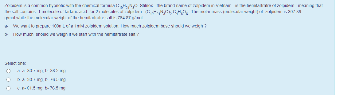 Zolpidem is a common hypnotic with the chemical formula C₁9H21N3O. Stilnox - the brand name of zolpidem in Vietnam- is the hemitartratre of zolpidem: meaning that
the salt contains 1 molecule of tartaric acid for 2 molecules of zolpidem : (C₁9H₂1N30)₂ C₂H₂O6 The molar mass (molecular weight) of zolpidem is 307.39
g/mol while the molecular weight of the hemitartratre salt is 764.87 g/mol.
We want to prepare 100mL of a 1mM zolpidem solution. How much zolpidem base should we weigh ?
How much should we weigh if we start with the hemitartrate salt?
a-
b-
Select one:
a. a- 30.7 mg, b- 38.2 mg
b. a-30.7 mg, b- 76.5 mg
c. a- 61.5 mg, b- 76.5 mg