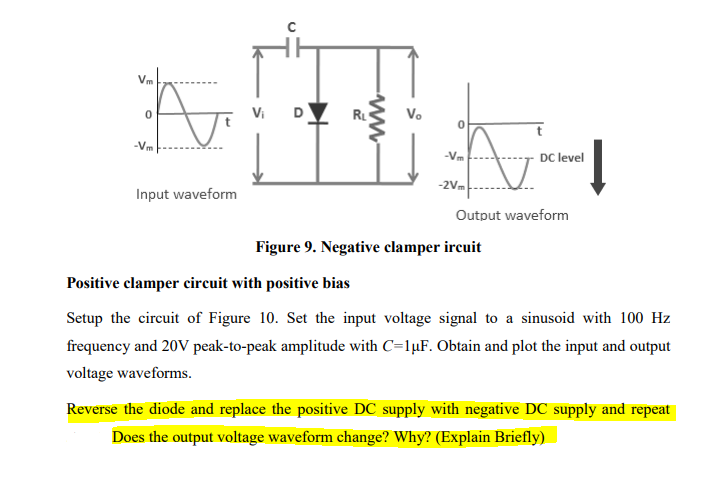 Vm
Vi
D
RL
Vo
-Vm
-Vm
DC level
-2Vm
Input waveform
Output waveform
Figure 9. Negative clamper ircuit
Positive clamper circuit with positive bias
Setup the circuit of Figure 10. Set the input voltage signal to a sinusoid with 100 Hz
frequency and 20V peak-to-peak amplitude with C=1µF. Obtain and plot the input and output
voltage waveforms.
Reverse the diode and replace the positive DC supply with negative DC supply and repeat
Does the output voltage waveform change? Why? (Explain Briefly)
