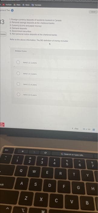 Tae
mem Two 0
Foreign cumency deposts of residents booked in Canade
2. Personal savings deposits t the chanered banks
1 Curency coins end paper maney
4. Denand deoosits
5 Government securties
6. Non pesona notice deposits at the chartered.banks
3
Refer the above intormation. The M2 definiton of money includes
Muple Choce
esc
G Search or type URL
1.
2.
3
6.
7.
E
Y.
ock
D
F
G
X
C
V
B.
S'
