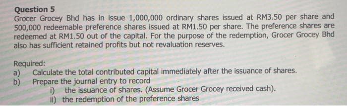 Question 5
Grocer Grocey Bhd has in issue 1,000,000 ordinary shares issued at RM3.50 per share and
500,000 redeemable preference shares issued at RM1.50 per share. The preference shares are
redeemed at RM1.50 out of the capital. For the purpose of the redemption, Grocer Grocey Bhd
also has sufficient retained profits but not revaluation reserves.
Required:
a)
Calculate the total contributed capital immediately after the issuance of shares.
b) Prepare the journal entry to record
i) the issuance of shares. (Assume Grocer Grocey received cash).
ii) the redemption of the preference shares
