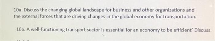 10a. Discuss the changing global landscape for business and other organizations and
the external forces that are driving changes in the global economy for transportation.
10b. A well-functioning transport sector is essential for an economy to be efficient' Discuss.
