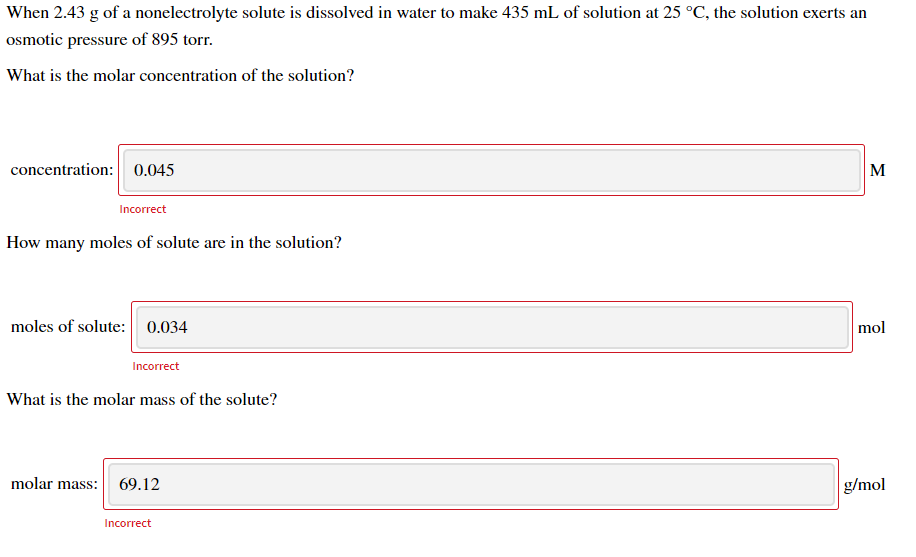 When 2.43 g of a nonelectrolyte solute is dissolved in water to make 435 mL of solution at 25 °C, the solution exerts an
osmotic pressure of 895 torr.
What is the molar concentration of the solution?
concentration: 0.045
M
Incorrect
How many moles of solute are in the solution?
moles of solute: 0.034
mol
Incorrect
What is the molar mass of the solute?
molar mass: 69.12
g/mol
Incorrect
