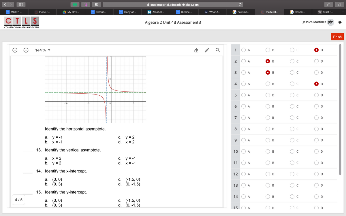 A studentportal.educationincites.com
MKTG1...
Incite S...
My Driv...
Persua...
Сopy of..
N Alcohol...
Outline..
What A...
how ma...
Incite St...
Descri...
Start P...
CTLS
Algebra 2 Unit 4B AssessmentB
Jessica Martinez
COBB TEACHING & LEARNING SYSTEM
Finish
144 %
1
A
В
2
A
C
A
-5
4
A
C
5
A
D
-10
-5
6.
A
C
7
A
C
D
Identify the horizontal asymptote.
8
A
a. y = -1
b. x = -1
C. y = 2
d. x = 2
A
13. Identify the vertical asymptote.
10
A
В
C
X = 2
b. y = 2
c. y = -1
d. x = -1
а.
11
A
14. Identify the x-intercept.
12
A
C
а. (3, 0)
b. (0. 3)
c. (-1.5, 0)
d. (0, -1.5)
С.
13
A
C
D
15. Identify the y-intercept.
14
A
C
4/5
а. (3, 0)
b. (0, 3)
(-1.5, 0)
d. (0, -1.5)
С.
15
A
D
B.
B.
B.
B.
B.
B.
B.
B.
3.
91
