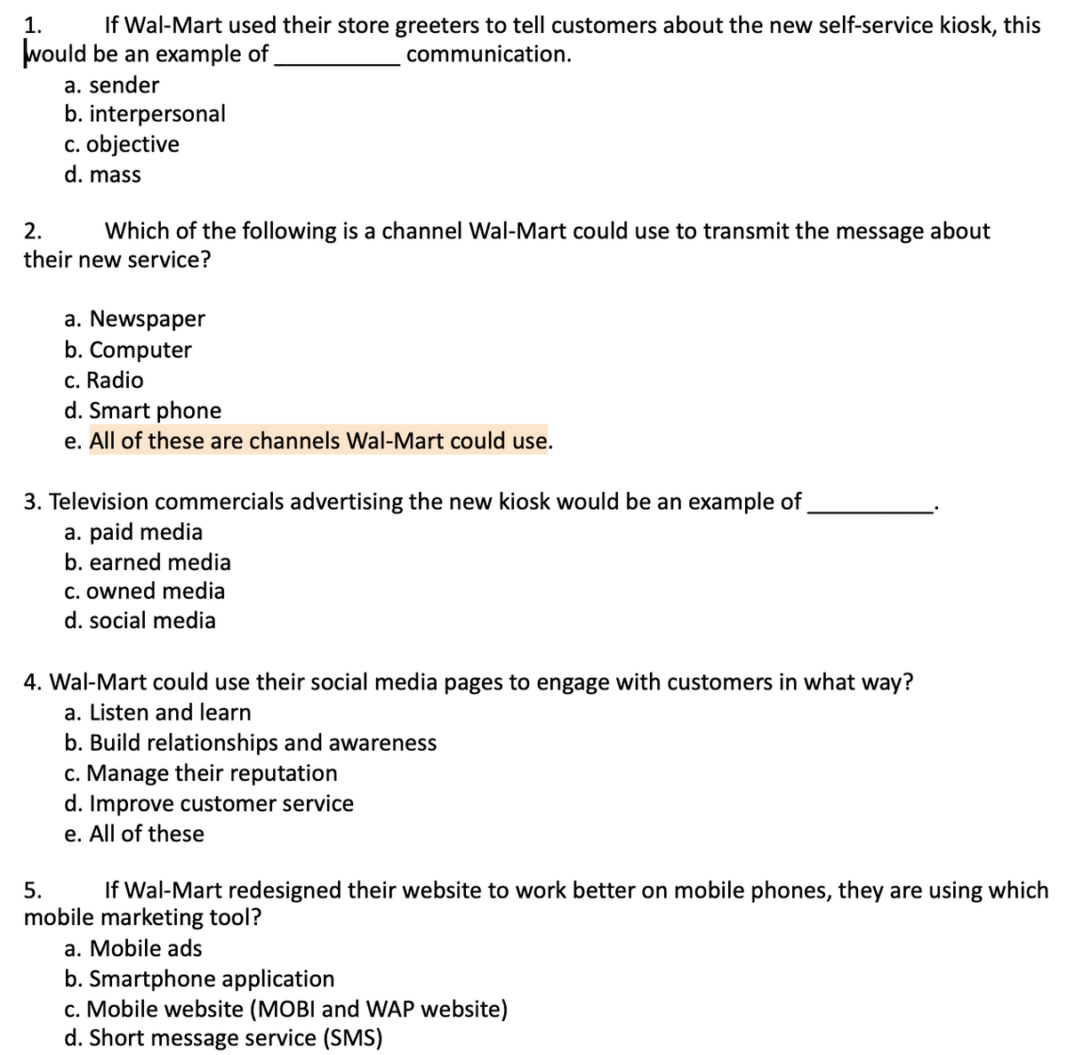 If Wal-Mart used their store greeters to tell customers about the new self-service kiosk, this
would be an example of
1.
communication.
a. sender
b. interpersonal
c. objective
d. mass
2.
Which of the following is a channel Wal-Mart could use to transmit the message about
their new service?
a. Newspaper
b. Computer
c. Radio
d. Smart phone
e. All of these are channels Wal-Mart could use.
3. Television commercials advertising the new kiosk would be an example of
a. paid media
b. earned media
c. owned media
d. social media
4. Wal-Mart could use their social media pages to engage with customers in what way?
a. Listen and learn
b. Build relationships and awareness
c. Manage their reputation
d. Improve customer service
e. All of these
5.
If Wal-Mart redesigned their website to work better on mobile phones, they are using which
mobile marketing tool?
a. Mobile ads
b. Smartphone application
c. Mobile website (MOBI and WAP website)
d. Short message service (SMS)
