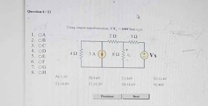 Question 6/12
Using source transformation, if V, 60V them v,is
1. OA
2. OB
3. OC
4. OD
5. OE
6. OF
7. OG
8. OH
32
ww
ww
42
3 A (
82
Vx
A) 3.2V
B) 9 €V
C) 16V
D) 22.4V
E) 28.8V
F1 352V
G) 41.6V
AB+ (H
Previous
Next
