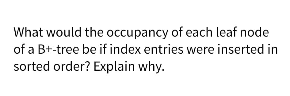 What would the occupancy of each leaf node
of a B+-tree be if index entries were inserted in
sorted order? Explain why.
