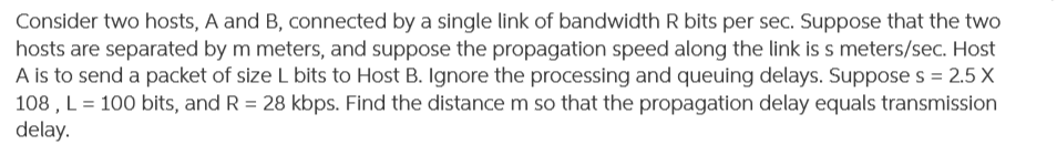 Consider two hosts, A and B, connected by a single link of bandwidth R bits per sec. Suppose that the two
hosts are separated by m meters, and suppose the propagation speed along the link is s meters/sec. Host
A is to send a packet of size L bits to Host B. Ignore the processing and queuing delays. Suppose s = 2.5 X
108 , L = 100 bits, and R = 28 kbps. Find the distance m so that the propagation delay equals transmission
delay.
