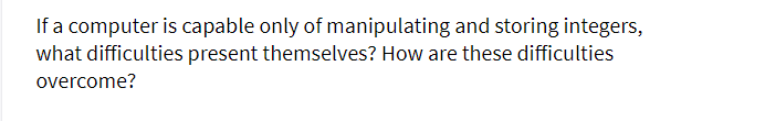 If a computer is capable only of manipulating and storing integers,
what difficulties present themselves? How are these difficulties
overcome?
