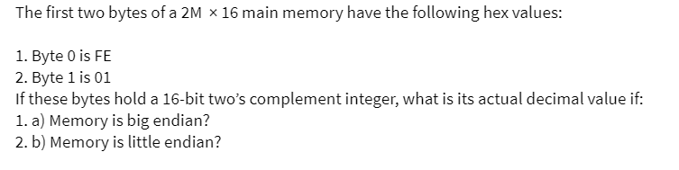 The first two bytes of a 2M x 16 main memory have the following hex values:
1. Byte 0 is FE
2. Byte 1 is 01
If these bytes hold a 16-bit two's complement integer, what is its actual decimal value if:
1. a) Memory is big endian?
2. b) Memory is little endian?
